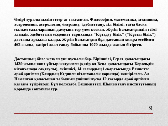 Өмірі туралы мәліметтер аз сақталған. Философия, математика, медицина, астрономия, астрология, өнертану, әдебиеттану, тіл білімі, тағы басқа ғылым салаларының дамуына зор үлес қосқан. Жүсіп Баласағұнидің есімі әлемдік әдебиет пен мәдениет тарихында 