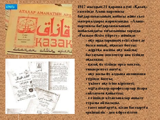 1917 жылдың 21 қараша күні «Қазақ» газетінде Алаш партиясы бағдарламасының жобасы және съез материалдары жарияланды. «Алаш» партиясы бағдарламасының жобасындағы тоғызыншы тарауда «Ғылым-білім үйрету» жөнінде - оқу ордаларының есігі кімге де болса ашық, ақысыз болуы; - жұртқа жалпы оқу жайлы; бастауыш мектептер ана тілінде оқылады; - қазақ өз тілінде орта мектеп, университет ашуға; - оқу жолы өз алдына автономия түрінде болуы; - үкімет оқу ісіне кіріспеуі; - мұғалімдер-профессорлар өзара сайлаумен қойылуы; - ел ішінде кітапханалар ашылу туралы айтылады. - газет шығаруға, кітап бастыруға еркіншілік - деп көрсетілген  - оқу ордаларының есігі кімге де болса ашық, ақысыз болуы; - жұртқа жалпы оқу жайлы; бастауыш мектептер ана тілінде оқылады; - қазақ өз тілінде орта мектеп, университет ашуға; - оқу жолы өз алдына автономия түрінде болуы; - үкімет оқу ісіне кіріспеуі; - мұғалімдер-профессорлар өзара сайлаумен қойылуы; - ел ішінде кітапханалар ашылу туралы айтылады. - газет шығаруға, кітап бастыруға еркіншілік - деп көрсетілген  