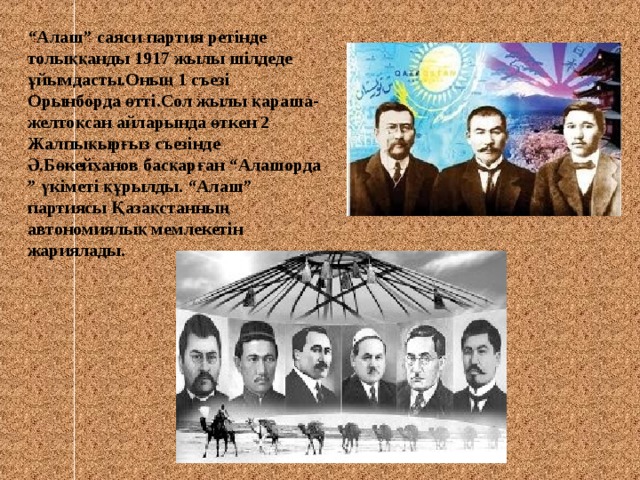 “ Алаш ” саяси партия ретінде  толыққанды 1917 жылы шілдеде  ұйымдасты.Оның 1 съезі Орынборда өтті.Сол жылы қараша-желтоқсан айларында өткен 2 Жалпықырғыз съезінде Ә.Бөкейханов басқарған “ Алашорда ” үкіметі құрылды. “ Алаш ” партиясы Қазақстанның автономиялық мемлекетін жариялады. 