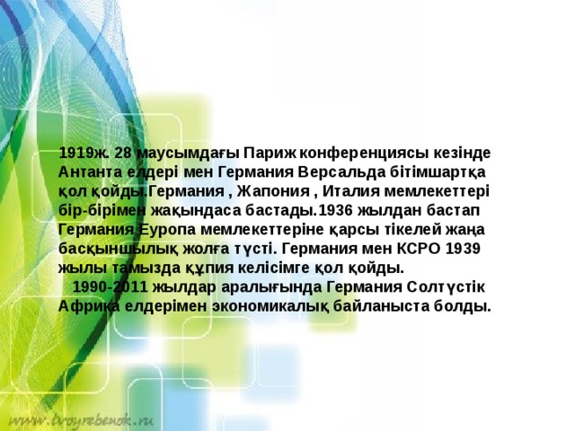 1919ж. 28 маусымдағы Париж конференциясы кезінде Антанта елдері мен Германия Версальда бітімшартқа қол қойды.Германия , Жапония , Италия мемлекеттері бір-бірімен жақындаса бастады.1936 жылдан бастап Германия Еуропа мемлекеттеріне қарсы тікелей жаңа басқыншылық жолға түсті. Германия мен КСРО 1939 жылы тамызда құпия келісімге қол қойды.  1990-2011 жылдар аралығында Германия Солтүстік Африка елдерімен экономикалық байланыста болды. 
