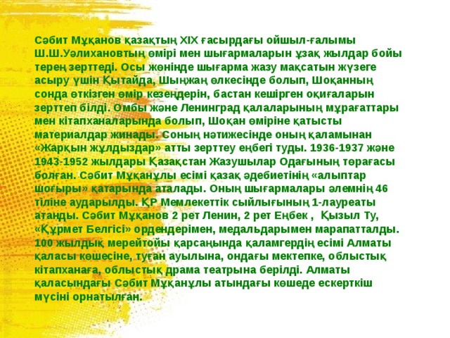 Сәбит Мұқанов қазақтың XIX ғасырдағы ойшыл-ғалымы Ш.Ш.Уәлихановтың өмірі мен шығармаларын ұзақ жылдар бойы терең зерттеді. Осы жөнінде шығарма жазу мақсатын жүзеге асыру үшін Қытайда, Шыңжаң өлкесінде болып, Шоқанның сонда өткізген өмір кезеңдерін, бастан кешірген оқиғаларын зерттеп білді. Омбы және Ленинград қалаларының мұрағаттары мен кітапханаларында болып‚ Шоқан өміріне қатысты материалдар жинады. Соның нәтижесінде оның қаламынан «Жарқын жұлдыздар» атты зерттеу еңбегі туды. 1936-1937 және 1943-1952 жылдары Қазақстан Жазушылар Одағының төрағасы болған. Сәбит Мұқанұлы есімі қазақ әдебиетінің «алыптар шоғыры» қатарында аталады. Оның шығармалары әлемнің 46 тіліне аударылды. ҚР Мемлекеттік сыйлығының 1-лауреаты атанды. Сәбит Мұқанов 2 рет Ленин, 2 рет Еңбек , Қызыл Ту, «Құрмет Белгісі» ордендерімен, медальдарымен марапатталды. 100 жылдық мерейтойы қарсаңында қаламгердің есімі Алматы қаласы көшесіне, туған ауылына, ондағы мектепке, облыстық кітапханаға, облыстық драма театрына берілді. Алматы қаласындағы Сәбит Мұқанұлы атындағы көшеде ескерткіш мүсіні орнатылған. 