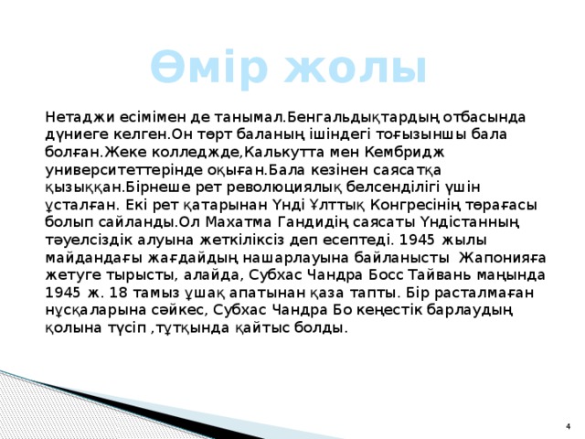 Өмір жолы Нетаджи есімімен де танымал.Бенгальдықтардың отбасында дүниеге келген.Он төрт баланың ішіндегі тоғызыншы бала болған.Жеке колледжде,Калькутта мен Кембридж университеттерінде оқыған.Бала кезінен саясатқа қызыққан.Бірнеше рет революциялық белсенділігі үшін ұсталған. Екі рет қатарынан Үнді Ұлттық Конгресінің төрағасы болып сайланды.Ол Махатма Гандидің саясаты Үндістанның тәуелсіздік алуына жеткіліксіз деп есептеді. 1945 жылы майдандағы жағдайдың нашарлауына байланысты Жапонияға жетуге тырысты, алайда, Субхас Чандра Босс Тайвань маңында 1945 ж. 18 тамыз ұшақ апатынан қаза тапты. Бір расталмаған нұсқаларына сәйкес, Субхас Чандра Бо кеңестік барлаудың қолына түсіп ,тұтқында қайтыс болды. 2 