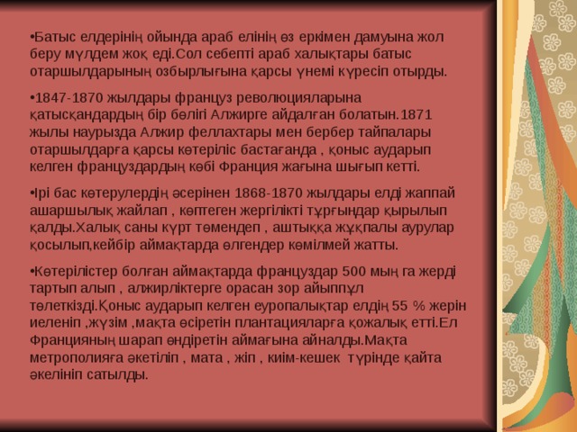 Батыс елдерінің ойында араб елінің өз еркімен дамуына жол беру мүлдем жоқ еді.Сол себепті араб халықтары батыс отаршылдарының озбырлығына қарсы үнемі күресіп отырды. 1847-1870 жылдары француз революцияларына қатысқандардың бір бөлігі Алжирге айдалған болатын.1871 жылы наурызда Алжир феллахтары мен бербер тайпалары отаршылдарға қарсы көтеріліс бастағанда , қоныс аударып келген француздардың көбі Франция жағына шығып кетті. Ірі бас көтерулердің әсерінен 1868-1870 жылдары елді жаппай ашаршылық жайлап , көптеген жергілікті тұрғындар қырылып қалды.Халық саны күрт төмендеп , аштыққа жұқпалы аурулар қосылып,кейбір аймақтарда өлгендер көмілмей жатты. Көтерілістер болған аймақтарда француздар 500 мың га жерді тартып алып , алжирліктерге орасан зор айыппұл төлеткізді.Қоныс аударып келген еуропалықтар елдің 55 % жерін иеленіп ,жүзім ,мақта өсіретін плантацияларға қожалық етті.Ел Францияның шарап өндіретін аймағына айналды.Мақта метрополияға әкетіліп , мата , жіп , киім-кешек түрінде қайта әкелініп сатылды.  