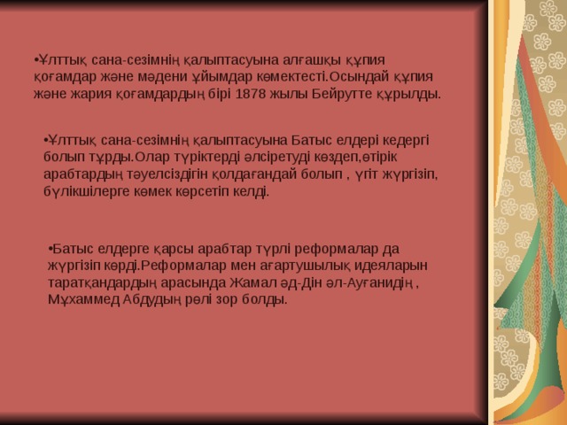 Ұлттық сана-сезімнің қалыптасуына алғашқы құпия қоғамдар және мәдени ұйымдар көмектесті.Осындай құпия және жария қоғамдардың бірі 1878 жылы Бейрутте құрылды. Ұлттық сана-сезімнің қалыптасуына Батыс елдері кедергі болып тұрды.Олар түріктерді әлсіретуді көздеп,өтірік арабтардың тәуелсіздігін қолдағандай болып , үгіт жүргізіп, бүлікшілерге көмек көрсетіп келді. Батыс елдерге қарсы арабтар түрлі реформалар да жүргізіп көрді.Реформалар мен ағартушылық идеяларын таратқандардың арасында Жамал әд-Дін әл-Ауғанидің , Мұхаммед Абдудың рөлі зор болды. 