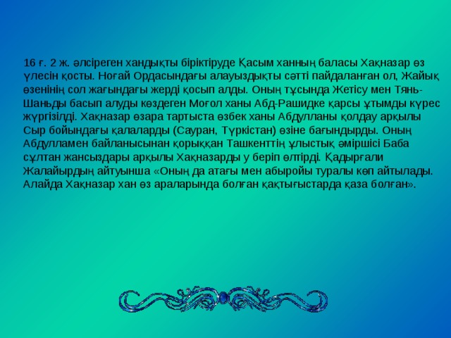 16 ғ. 2 ж. әлсіреген хандықты біріктіруде Қасым ханның баласы Хақназар өз үлесін қосты. Ноғай Ордасындағы алауыздықты сәтті пайдаланған ол, Жайық өзенінің сол жағындағы жерді қосып алды. Оның тұсында Жетісу мен Тянь-Шаньды басып алуды көздеген Моғол ханы Абд-Рашидке қарсы ұтымды күрес жүргізілді. Хақназар өзара тартыста өзбек ханы Абдулланы қолдау арқылы Сыр бойындағы қалаларды (Сауран, Түркістан) өзіне бағындырды. Оның Абдулламен байланысынан қорыққан Ташкенттің ұлыстық әміршісі Баба сұлтан жансыздары арқылы Хақназарды у беріп өлтірді. Қадырғали Жалайырдың айтуынша «Оның да атағы мен абыройы туралы көп айтылады. Алайда Хақназар хан өз араларында болған қақтығыстарда қаза болған». 