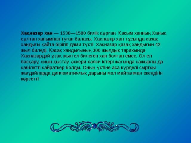 Хақназар хан — 1538—1580 билік құрған. Қасым ханның Ханық сұлтан ханымнан туған баласы. Хақназар хан тұсында қазақ хандығы қайта бірігіп дами түсті. Хақназар қазақ хандығын 42 жыл биледі. Қазақ хандығының 300 жылдық тарихында Хақназардай ұзақ жыл ел билеген хан болған емес. Ол ел басқару, қиын-қыстау, әскери-саяси істері жағында қажырлы да қабілетті қайраткер болды. Оның үстіне аса күрделі сыртқы жағдайларда дипломатиялық дарыны мол майталман екендігін көрсетті 