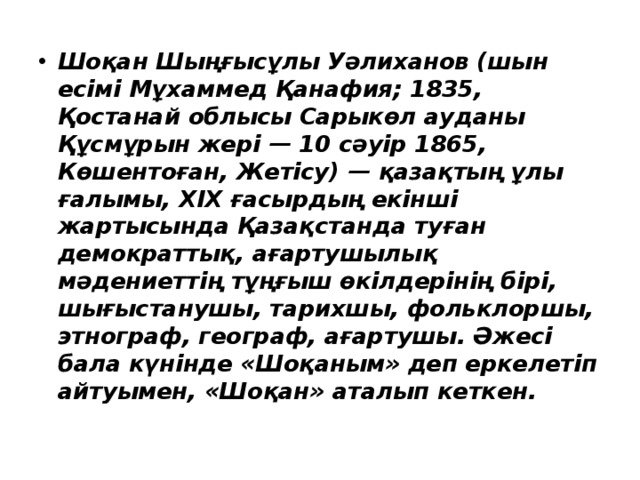 Шоқан Шыңғысұлы Уәлиханов (шын есімі Мұхаммед Қанафия; 1835, Қостанай облысы Сарыкөл ауданы Құсмұрын жері — 10 сәуір 1865, Көшентоған, Жетісу) — қазақтың ұлы ғалымы, XIX ғасырдың екінші жартысында Қазақстанда туған демократтық, ағартушылық мәдениеттің тұңғыш өкілдерінің бірі, шығыстанушы, тарихшы, фольклоршы, этнограф, географ, ағартушы. Әжесі бала күнінде «Шоқаным» деп еркелетіп айтуымен, «Шоқан» аталып кеткен. 