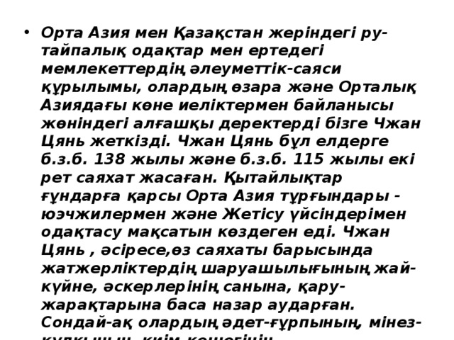 Орта Азия мен Қазақстан жеріндегі ру-тайпалық одақтар мен ертедегі мемлекеттердің әлеуметтік-саяси құрылымы, олардың өзара және Орталық Азиядағы көне иеліктермен байланысы жөніндегі алғашқы деректерді бізге Чжан Цянь жеткізді. Чжан Цянь бұл елдерге б.з.б. 138 жылы және б.з.б. 115 жылы екі рет саяхат жасаған. Қытайлықтар ғұндарға қарсы Орта Азия тұрғындары - юэчжилермен және Жетісу үйсіндерімен одақтасу мақсатын көздеген еді. Чжан Цянь , әсіресе,өз саяхаты барысында жатжерліктердің шаруашылығының жай-күйне, әскерлерінің санына, қару-жарақтарына баса назар аударған. Сондай-ақ олардың әдет-ғұрпының, мінез-құлқының, киім-кешегінің ерекшеліктерінің бәрін жазып алып отырған. 