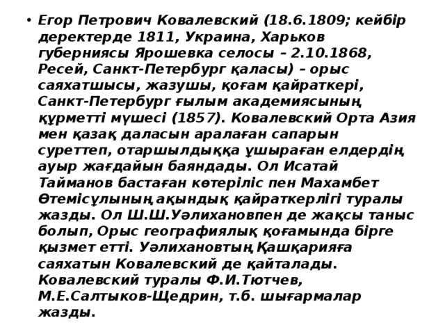Егор Петрович Ковалевский (18.6.1809; кейбір деректерде 1811, Украина, Харьков губерниясы Ярошевка селосы – 2.10.1868, Ресей, Санкт-Петербург қаласы) – орыс саяхатшысы, жазушы, қоғам қайраткері, Санкт-Петербург ғылым академиясының құрметті мүшесі (1857). Ковалевский Орта Азия мен қазақ даласын аралаған сапарын суреттеп, отаршылдыққа ұшыраған елдердің ауыр жағдайын баяндады. Ол Исатай Тайманов бастаған көтеріліс пен Махамбет Өтемісұлының ақындық қайраткерлігі туралы жазды. Ол Ш.Ш.Уәлихановпен де жақсы таныс болып, Орыс географиялық қоғамында бірге қызмет етті. Уәлихановтың Қашқарияға саяхатын Ковалевский де қайталады. Ковалевский туралы Ф.И.Тютчев, М.Е.Салтыков-Щедрин, т.б. шығармалар жазды. 