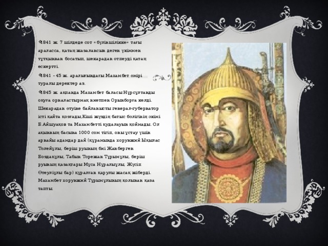 1841 ж. 7 шілдеде сот «бүліншілікке» тағы араласса, қатаң жазалансын деген үкіммен тұтқыннан босатып, шекарадан өтпеуді қатаң ескертті. 1841 - 45 ж. аралығындағы Махамбет өмірі туралы деректер аз. 1845 ж. ақпанда Махамбет баласы Нұрсұлтанды оқуға орналастырмақ ниетпен Орынборға келді. Шекарадан өтуіне байланысты генерал-губернатор істі қайта қозғады,Кіші жүздің батыс бөлігінің әкімі Б.Айшуақов та Махамбетті қудалауын қоймады. Ол ақынның басына 1000 сом тігіп, оны ұстау үшін арнайы адамдар дай (құрамында хорунжий Ықылас Төлейұлы, беріш руының биі Жанберген Боздақұлы, Табын Төрежан Тұрымұлы, беріш руының қазақтары Мұса Нұралыұлы, Жүсіп Өтеуліұлы бар) құралған қарулы жасақ жіберді. Махамбет хорунжий Тұрымұлының қолынан қаза тапты. 