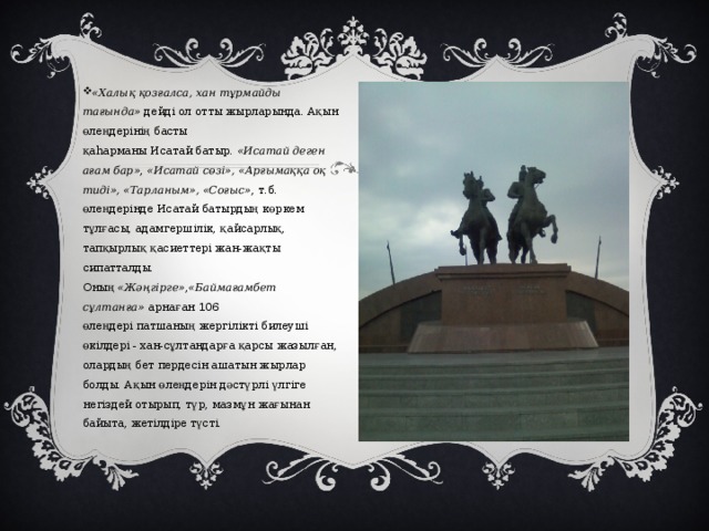   «Халық қозғалса, хан тұрмайды тағында»  дейді ол отты жырларында. Ақын өлеңдерінің басты қаһарманы Исатай батыр.  «Исатай деген ағам бар» ,  «Исатай сөзі», «Арғымаққа оқ тиді», «Тарланым», «Соғыс» , т.б. өлеңдерінде Исатай батырдың көркем тұлғасы, адамгершілік, қайсарлық, тапқырлық қасиеттері жан-жақты сипатталды. Оның  «Жәңгірге» , «Баймағамбет сұлтанға»  арнаған 106 өлеңдері патшаның жергілікті билеуші өкілдері - хан-сұлтандарға қарсы жазылған, олардың бет пердесін ашатын жырлар болды. Ақын өлеңдерін дәстүрлі үлгіге негіздей отырып, түр, мазмұн жағынан байыта, жетілдіре түсті. 