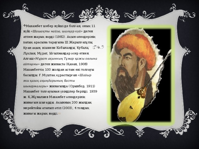   Махамбет шебер күйші де болған, оның 11 күйі  «Шашақты найза, шалқар күй»  деген атпен жарық көрді (1982). Ақын өлеңдерінің халық арасына тарауына Ш.Жарылғапұлы, Қуан ақын, кішкене Кобыланды, Қубала, Лұқпан, Мұрат, Ығылмандар әсер еткен. Алғаш «Мұрат ақынның Тұмар қажы оғлына айтқаны»  деген жинақта (Қазан, 1908) Махамбеттің 100 жолдан астам екі толғауы басылды. Ғ.Мүштақ құрастырған  «Шайыр яки қазақ ақыңдарының басты шығармалары»  жинағында (Орынбор, 1911) Махамбет толғауынан үзінділер берілді. 1939 ж. Қ.Жұмалиев Махамбет өлеңдерінің жинағын шығарды. Ақынның 200 жылдық мерейтойы аталып өтіп (2003), 4 томдық жинағы жарық көрді. [3] 