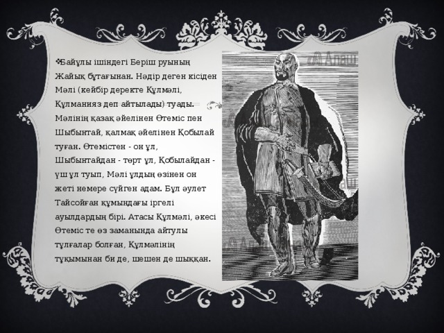Байұлы ішіндегі Беріш руының Жайық бұтағынан. Нәдір деген кісіден Мәлі (кейбір деректе Құлмәлі, Құлманияз деп айтылады) туады. Мәлінің қазақ әйелінен Өтеміс пен Шыбынтай, қалмақ әйелінен Қобылай туған. Өтемістен - он ұл, Шыбынтайдан - төрт ұл, Қобылайдан - үш ұл туып, Мәлі ұлдың өзінен он жеті немере сүйген адам. Бұл әулет Тайсойған құмындағы іргелі ауылдардың бірі. Атасы Құлмәлі, әкесі Өтеміс те өз заманында айтулы тұлғалар болған, Құлмәлінің тұқымынан би де, шешен де шыққан. 