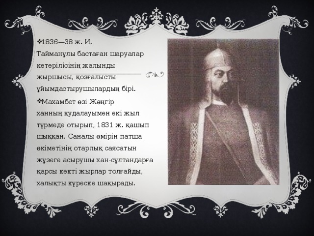 1836—38 ж. И. Тайманұлы бастаған шаруалар кетерілісінің жалынды жыршысы, қозғалысты ұйымдастырушылардың бірі. Махамбет өзі Жәңгір ханның қудалауымен екі жыл түрмеде отырып, 1831 ж. қашып шыққан. Саналы өмірін патша өкіметінің отарлық саясатын жұзеге асырушы хан-сұлтандарға қарсы кекті жырлар толғайды, халықты күреске шақырады. 
