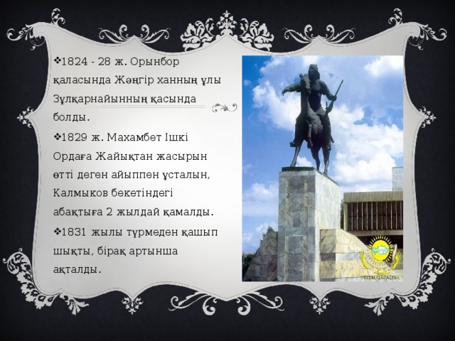 1824 - 28 ж. Орынбор қаласында Жәңгір ханның ұлы Зұлқарнайынның қасында болды. 1829 ж. Махамбет Ішкі Ордаға Жайықтан жасырын өтті деген айыппен ұсталын, Калмыков бекетіндегі абақтыға 2 жылдай қамалды. 1831 жылы түрмеден қашып шықты, бірақ артынша ақталды. 