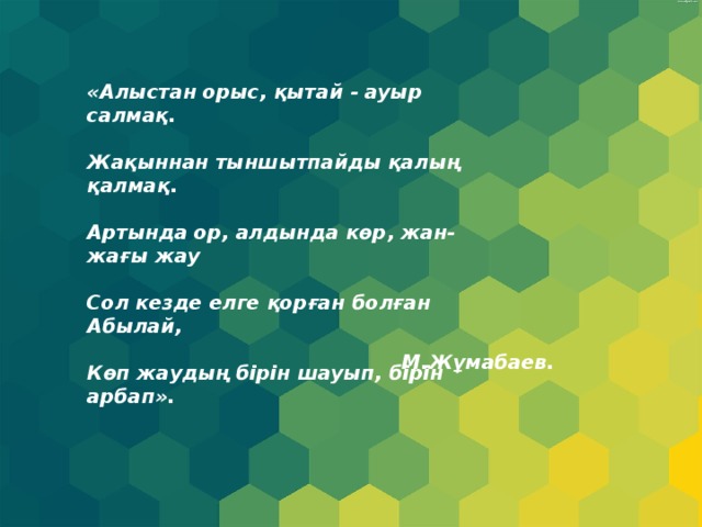 «Алыстан орыс, қытай - ауыр салмақ.  Жақыннан тыншытпайды қалың қалмақ.  Артында ор, алдында көр, жан-жағы жау  Сол кезде елге қорған болған Абылай,  Көп жаудың бірін шауып, бірін арбап». М.Жұмабаев. 