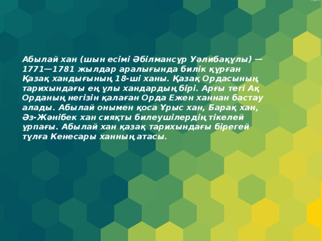 Абылай хан (шын есімі Әбілмансұр Уәлибақұлы) — 1771—1781 жылдар аралығында билік құрған Қазақ хандығының 18-ші ханы. Қазақ Ордасының тарихындағы ең ұлы хандардың бірі. Арғы тегі Ақ Орданың негізін қалаған Орда Ежен ханнан бастау алады. Абылай онымен қоса Ұрыс хан, Барақ хан, Әз-Жәнібек хан сияқты билеушілердің тікелей ұрпағы. Абылай хан қазақ тарихындағы бірегей тұлға Кенесары ханның атасы. 