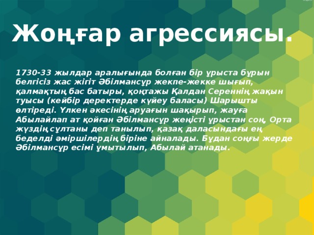 Жоңғар агрессиясы. 1730-33 жылдар аралығында болған бір ұрыста бұрын белгісіз жас жігіт Әбілмансұр жекпе-жекке шығып, қалмақтың бас батыры, қоңтажы Қалдан Сереннің жақын туысы (кейбір деректерде күйеу баласы) Шарышты өлтіреді. Үлкен әкесінің аруағын шақырып, жауға Абылайлап ат қойған Әбілмансұр жеңісті ұрыстан соң, Орта жүздің сұлтаны деп танылып, қазақ даласындағы ең беделді әміршілердің біріне айналады. Бұдан соңғы жерде Әбілмансұр есімі ұмытылып, Абылай атанады. 