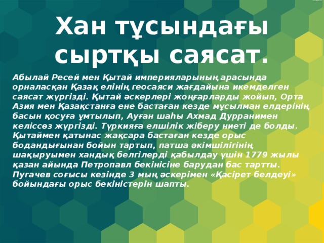 Хан тұсындағы сыртқы саясат. Абылай Ресей мен Қытай империяларының арасында орналасқан Қазақ елінің геосаяси жағдайына икемделген саясат жүргізді. Қытай әскерлері жоңғарларды жойып, Орта Азия мен Қазақстанға ене бастаған кезде мұсылман елдерінің басын қосуға ұмтылып, Ауған шаһы Ахмад Дурранимен келіссөз жүргізді. Түркияға елшілік жіберу ниеті де болды. Қытаймен қатынас жақсара бастаған кезде орыс бодандығынан бойын тартып, патша әкімшілігінің шақыруымен хандық белгілерді қабылдау үшін 1779 жылы қазан айында Петропавл бекінісіне барудан бас тартты. Пугачев соғысы кезінде 3 мың әскерімен «Қасірет белдеуі» бойындағы орыс бекіністерін шапты. 