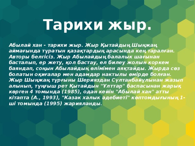 Тарихи жыр. Абылай хан - тарихи жыр. Жыр Қытайдың Шыңжаң аймағында тұратын қазақтардың арасында кең таралған. Авторы белгісіз. Жыр Абылайдың балалык шағынан басталып, ер жету, қол бастау, ел билеу жолын коркем баяндап, соңын Абылайдың өлімімен аяқтайды. Жырда сөз болатын оқиғалар мен адамдар нактылы өмірде болған. Жыр Шыңжаң тұрғыны Шерияздан Сүлтанбайұлынан жазып алынып, тұңғыш рет Қытайдын 