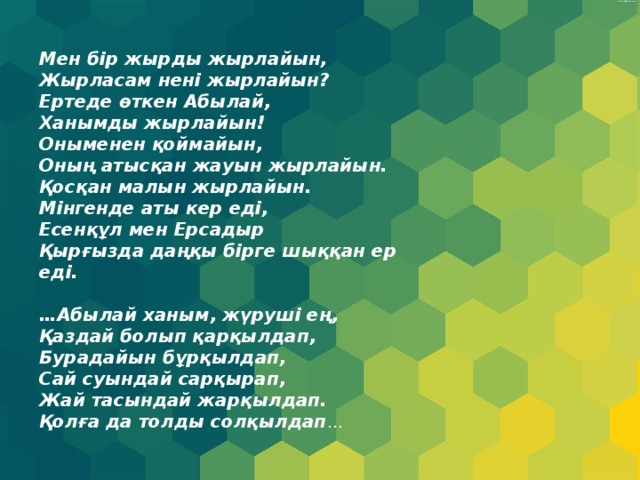 Мен бір жырды жырлайын, Жырласам нені жырлайын? Ертеде өткен Абылай, Ханымды жырлайын! Оныменен қоймайын, Оның атысқан жауын жырлайын. Қосқан малын жырлайын. Мінгенде аты кер еді, Есенқұл мен Ерсадыр Қырғызда даңқы бірге шыққан ер еді.   …Абылай ханым, жүруші ең, Қаздай болып қарқылдап, Бурадайын бұрқылдап, Сай суындай сарқырап, Жай тасындай жарқылдап. Қолға да толды солқылдап … 