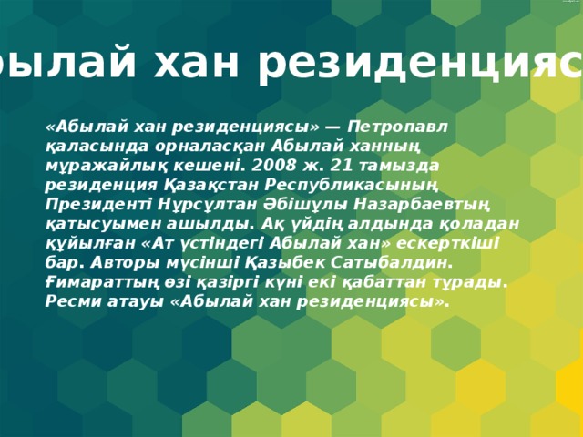 Абылай хан резиденциясы. «Абылай хан резиденциясы» — Петропавл қаласында орналасқан Абылай ханның мұражайлық кешені. 2008 ж. 21 тамызда резиденция Қазақстан Республикасының Президенті Нұрсұлтан Әбішұлы Назарбаевтың қатысуымен ашылды. Ақ үйдің алдында қоладан құйылған «Ат үстіндегі Абылай хан» ескерткіші бар. Авторы мүсінші Қазыбек Сатыбалдин. Ғимараттың өзі қазіргі күні екі қабаттан тұрады. Ресми атауы «Абылай хан резиденциясы». 