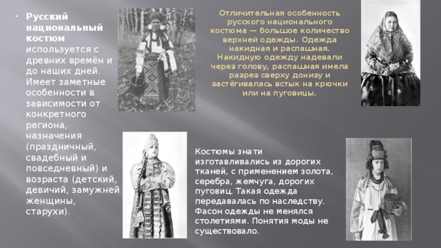 Отличительная особенность русского национального костюма — большое количество верхней одежды. Одежда накидная и распашная. Накидную одежду надевали через голову, распашная имела разрез сверху донизу и застёгивалась встык на крючки или на пуговицы.   Русский национальный костюм используется с древних времён и до наших дней. Имеет заметные особенности в зависимости от конкретного региона, назначения (праздничный, свадебный и повседневный) и возраста (детский, девичий, замужней женщины, старухи). Костюмы знати изготавливались из дорогих тканей, с применением золота, серебра, жемчуга, дорогих пуговиц. Такая одежда передавалась по наследству. Фасон одежды не менялся столетиями. Понятия моды не существовало. 