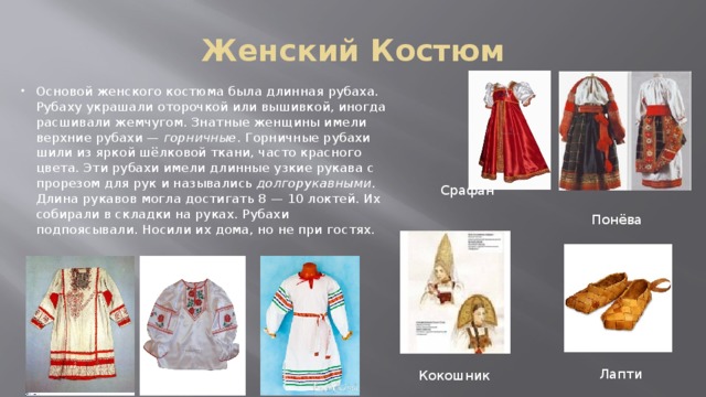 Женский Костюм Основой женского костюма была длинная рубаха. Рубаху украшали оторочкой или вышивкой, иногда расшивали жемчугом. Знатные женщины имели верхние рубахи — горничные . Горничные рубахи шили из яркой шёлковой ткани, часто красного цвета. Эти рубахи имели длинные узкие рукава с прорезом для рук и назывались долгорукавными . Длина рукавов могла достигать 8 — 10 локтей. Их собирали в складки на руках. Рубахи подпоясывали. Носили их дома, но не при гостях. Срафан Понёва Лапти Кокошник 