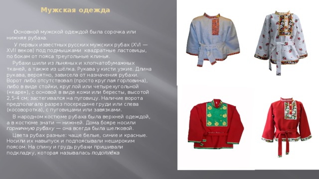 Мужская одежда     О сновной мужской одеждой была сорочка или нижняя рубаха.  У первых известных русских мужских рубах (XVI — XVII веков) под подмышками квадратные ластовицы, по бокам от пояса треугольные клинья.  Рубахи шили из льняных и хлопчатобумажных тканей, а также из шёлка. Рукава у кисти узкие. Длина рукава, вероятно, зависела от назначения рубахи. Ворот либо отсутствовал (просто круглая горловина), либо в виде стойки, круглой или четырехугольной («каре»), с основой в виде кожи или бересты, высотой 2,5-4 см; застегивался на пуговицу. Наличие ворота предполагало разрез посередине груди или слева (косоворотка), с пуговицами или завязками.  В народном костюме рубаха была верхней одеждой, а в костюме знати — нижней. Дома бояре носили горничную рубаху  — она всегда была шелковой.  Цвета рубах разные: чаще белые, синие и красные. Носили их навыпуск и подпоясывали нешироким поясом. На спину и грудь рубахи пришивали подкладку, которая называлась подоплёка 