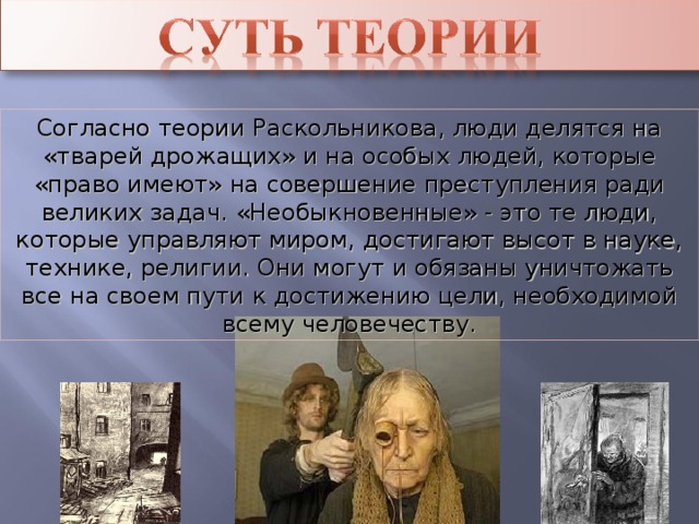 Согласно теории Раскольникова, люди делятся на «тварей дрожащих» и на особых людей, которые «право имеют» на совершение преступления ради великих задач. «Необыкновенные» - это те люди, которые управляют миром, достигают высот в науке, технике, религии. Они могут и обязаны уничтожать все на своем пути к достижению цели, необходимой всему человечеству.