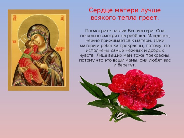 Сердце матери лучше всякого тепла греет.   Посмотрите на лик Богоматери. Она печально смотрит на ребёнка. Младенец нежно прижимается к матери. Лики матери и ребёнка прекрасны, потому что исполнены самых нежных и добрых чувств. Лица ваших мам тоже прекрасны, потому что это ваши мамы, они любят вас и берегут.  