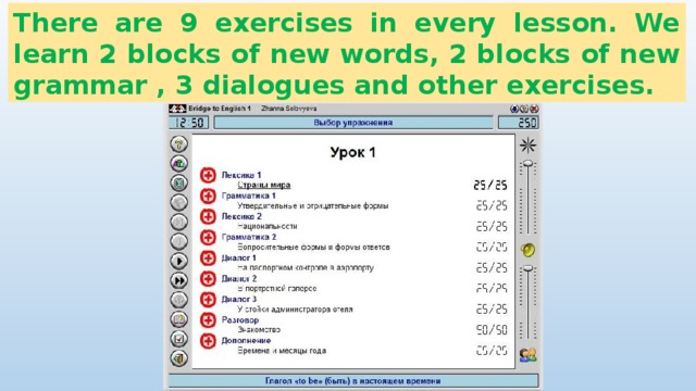 There are 9 exercises in every lesson. We learn 2 blocks of new words, 2 blocks of new grammar , 3 dialogues and other exercises. 