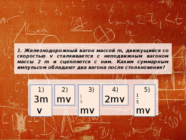 1. Железнодорожный вагон массой m, движущийся со скоростью v сталкивается с неподвижным вагоном массы 2 m и сцепляется с ним. Каким суммарным импульсом обладают два вагона после столкновения? 1) 3mv  2)  3) 4)  5) mv   mv  2mv   mv  