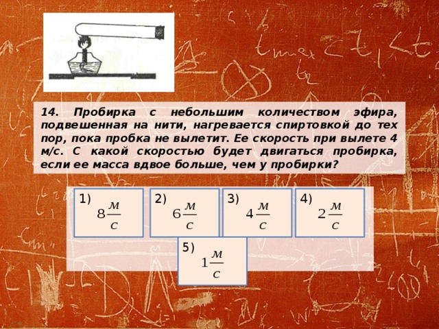 14. Пробирка с небольшим количеством эфира, подвешенная на нити, нагревается спиртовкой до тех пор, пока пробка не вылетит. Ее скорость при вылете 4 м/с. С какой скоростью будет двигаться пробирка, если ее масса вдвое больше, чем у пробирки?       2) 4) 3) 1) 5) 