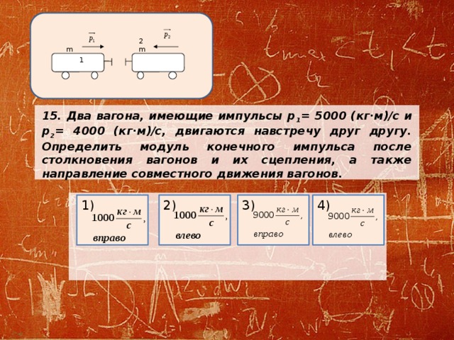 2m m 1 15. Два вагона, имеющие импульсы р 1 = 5000 (кг·м)/с и р 2 = 4000 (кг·м)/с, двигаются навстречу друг другу. Определить модуль конечного импульса после столкновения вагонов и их сцепления, а также направление совместного движения вагонов.       3) 4) 1) 2) 