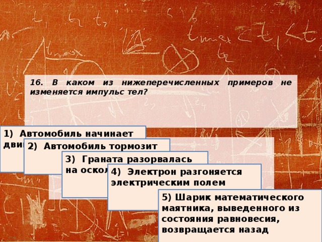 16. В каком из нижеперечисленных примеров не изменяется импульс тел?        1) Автомобиль начинает двигаться 2) Автомобиль тормозит 3) Граната разорвалась на осколки 4) Электрон разгоняется электрическим полем 5) Шарик математического маятника, выведенного из состояния равновесия, возвращается назад  