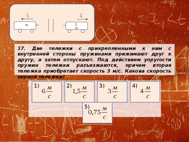 2m m 17. Две тележки с прикрепленными к ним с внутренней стороны пружинами прижимают друг к другу, а затем отпускают. Под действием упругости пружин тележки разъезжаются, причем вторая тележка приобретает скорость 3 м/с. Какова скорость первой тележки?       2) 3) 4) 1) 5) 
