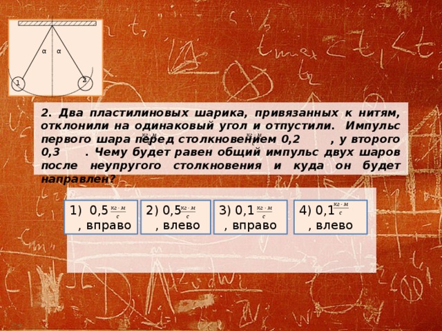 α α 2 1 2. Два пластилиновых шарика, привязанных к нитям, отклонили на одинаковый угол и отпустили. Импульс первого шара перед столкновением 0,2 , у второго 0,3 . Чему будет равен общий импульс двух шаров после неупругого столкновения и куда он будет направлен?  4) 0,1 , влево 3) 0,1 , вправо 2) 0,5 , влево 1) 0,5 , вправо 