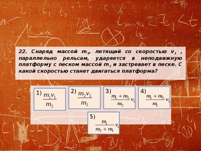 22. Снаряд массой m 1 , летящий со скоростью v 1 , параллельно рельсам, ударяется в неподвижную платформу с песком массой m 2 и застревает в песке. С какой скоростью станет двигаться платформа?    .     2) 3) 4) 1) 5) 