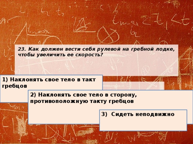 23. Как должен вести себя рулевой на гребной лодке, чтобы увеличить ее скорость?          1) Наклонять свое тело в такт гребцов 2) Наклонять свое тело в сторону, противоположную такту гребцов  3) Сидеть неподвижно 