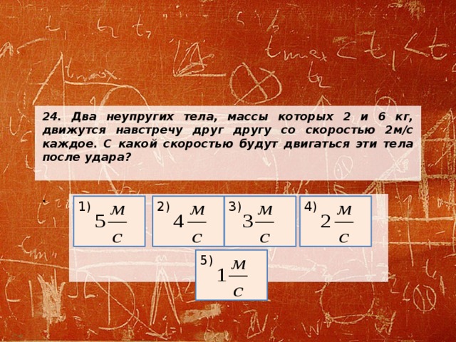 24. Два неупругих тела, массы которых 2 и 6 кг, движутся навстречу друг другу со скоростью 2м/с каждое. С какой скоростью будут двигаться эти тела после удара?   .     1) 3) 4) 2) 5) 