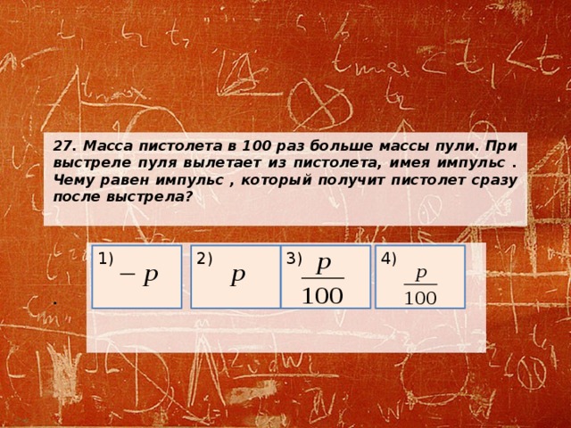 27. Масса пистолета в 100 раз больше массы пули. При выстреле пуля вылетает из пистолета, имея импульс . Чему равен импульс , который получит пистолет сразу после выстрела?      .     2) 1) 4) 3) 