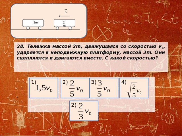 2m 3m 28. Тележка массой 2m, движущаяся со скоростью v 0 , ударяется в неподвижную платформу, массой 3m. Они сцепляются и двигаются вместе. С какой скоростью?       .     2) 4) 3) 1) 2) 
