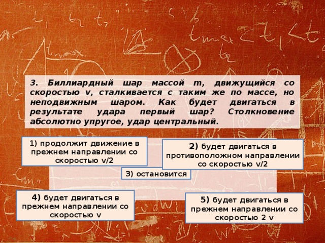 3. Биллиардный шар массой m, движущийся со скоростью v, сталкивается с таким же по массе, но неподвижным шаром. Как будет двигаться в результате удара первый шар? Столкновение абсолютно упругое, удар центральный.   1) продолжит движение в прежнем направлении со скоростью v/2 2) будет двигаться в противоположном направлении со скоростью v/2 3) остановится 4) будет двигаться в прежнем направлении со скоростью v 5) будет двигаться в прежнем направлении со скоростью 2 v 
