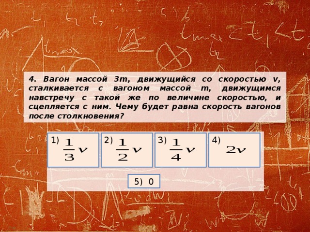 4. Вагон массой 3m, движущийся со скоростью v, сталкивается с вагоном массой m, движущимся навстречу с такой же по величине скоростью, и сцепляется с ним. Чему будет равна скорость вагонов после столкновения?   4) 1) 2) 3) 5) 0 