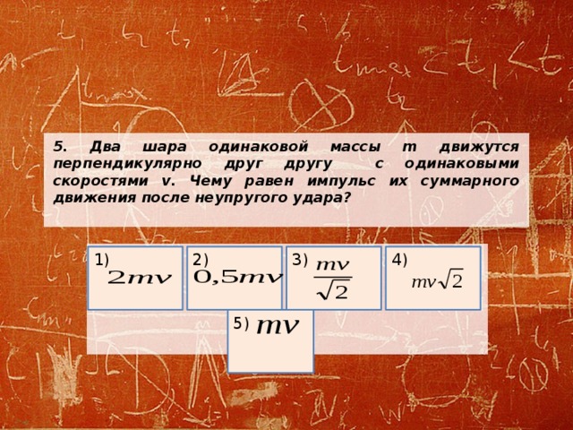 5.  Два шара одинаковой массы m движутся перпендикулярно друг другу с одинаковыми скоростями v. Чему равен импульс их суммарного движения после неупругого удара?    2) 1) 3) 4) 5) 