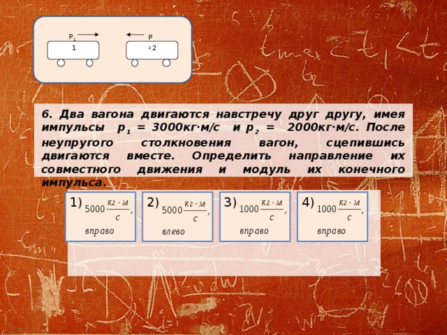 Р 2 Р 1 2 1 6.  Два вагона двигаются навстречу друг другу, имея импульсы р 1 = 3000кг·м/с и р 2 = 2000кг·м/с. После неупругого столкновения вагон, сцепившись двигаются вместе. Определить направление их совместного движения и модуль их конечного импульса.     4) 1) 2) 3) 
