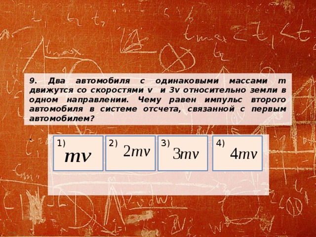 9. Два автомобиля с одинаковыми массами m движутся со скоростями v и 3v относительно земли в одном направлении. Чему равен импульс второго автомобиля в системе отсчета, связанной с первым автомобилем?  .     4) 3) 2) 1) 
