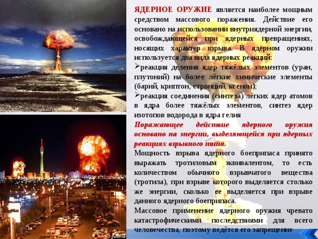 ЯДЕРНОЕ ОРУЖИЕ является наиболее мощным средством массового поражения. Действие его основано на использовании внутриядерной энергии, освобождающейся при ядерных превращениях, носящих характер взрыва. В ядерном оружии используется два вида ядерных реакций: реакция деления ядер тяжёлых элементов (уран, плутоний) на более лёгкие химические элементы (барий, криптон, стронций, ксенон); реакция соединения (синтеза) лёгких ядер атомов в ядра более тяжёлых элементов, синтез ядер изотопов водорода в ядра гелия Поражающее действие ядерного оружия основано на энергии, выделяющейся при ядерных реакциях взрывного типа. Мощность взрыва ядерного боеприпаса принято выражать тротиловым эквивалентом, то есть количеством обычного взрывчатого вещества (тротила), при взрыве которого выделяется столько же энергии, сколько ее выделяется при взрыве данного ядерного боеприпаса. Массовое применение ядерного оружия чревато катастрофическими последствиями для всего человечества, поэтому ведётся его запрещение 
