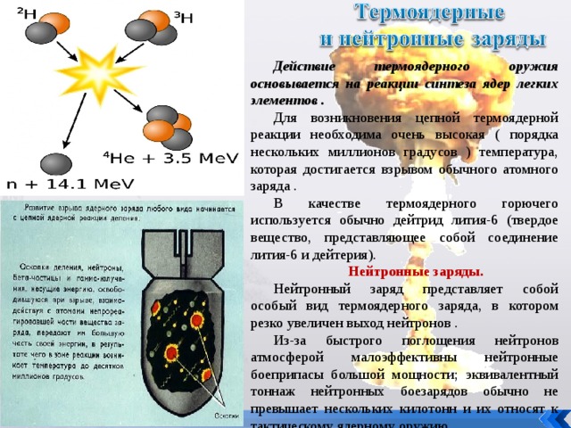 Действие термоядерного оружия основывается на реакции синтеза ядер легких элементов . Для возникновения цепной термоядерной реакции необходима очень высокая ( порядка нескольких миллионов градусов ) температура, которая достигается взрывом обычного атомного заряда . В качестве термоядерного горючего используется обычно дейтрид лития-6 (твердое вещество, представляющее собой соединение лития-6 и дейтерия). Нейтронные заряды. Нейтронный заряд представляет собой особый вид термоядерного заряда, в котором резко увеличен выход нейтронов . Из-за быстрого поглощения нейтронов атмосферой малоэффективны нейтронные боеприпасы большой мощности; эквивалентный тоннаж нейтронных боезарядов обычно не превышает нескольких килотонн и их относят к тактическому ядерному оружию. 